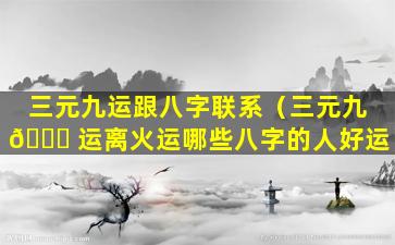 三元九运跟八字联系（三元九 🐎 运离火运哪些八字的人好运）